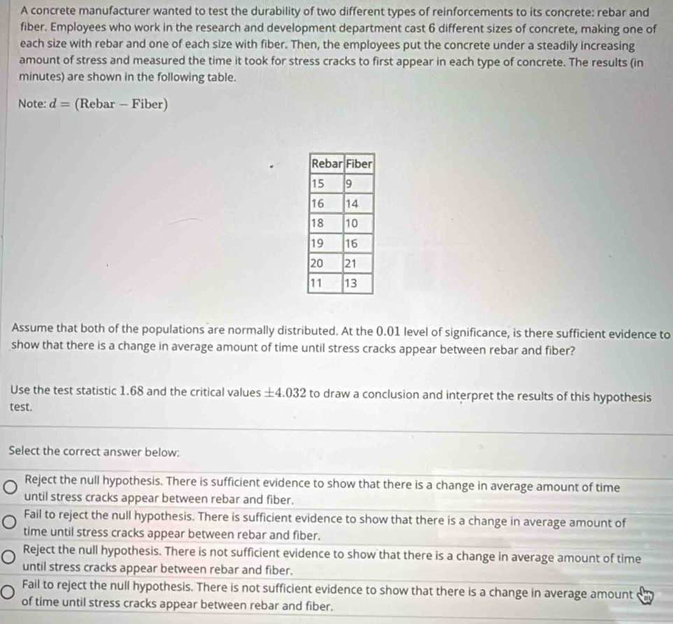 A concrete manufacturer wanted to test the durability of two different types of reinforcements to its concrete: rebar and
fiber. Employees who work in the research and development department cast 6 different sizes of concrete, making one of
each size with rebar and one of each size with fiber. Then, the employees put the concrete under a steadily increasing
amount of stress and measured the time it took for stress cracks to first appear in each type of concrete. The results (in
minutes) are shown in the following table.
Note: d= (Rebar - Fiber)
Assume that both of the populations are normally distributed. At the 0.01 level of significance, is there sufficient evidence to
show that there is a change in average amount of time until stress cracks appear between rebar and fiber?
Use the test statistic 1.68 and the critical values ± 4.032 to draw a conclusion and interpret the results of this hypothesis
test.
Select the correct answer below:
Reject the null hypothesis. There is sufficient evidence to show that there is a change in average amount of time
until stress cracks appear between rebar and fiber.
Fail to reject the null hypothesis. There is sufficient evidence to show that there is a change in average amount of
time until stress cracks appear between rebar and fiber.
Reject the null hypothesis. There is not sufficient evidence to show that there is a change in average amount of time
until stress cracks appear between rebar and fiber.
Fail to reject the null hypothesis. There is not sufficient evidence to show that there is a change in average amount
of time until stress cracks appear between rebar and fiber.