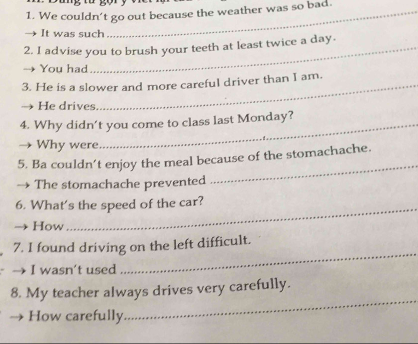 We couldn't go out because the weather was so bad. 
It was such 
2. I advise you to brush your teeth at least twice a day. 
You had 
3. He is a slower and more careful driver than I am. 
He drives 
4. Why didn’t you come to class last Monday? 
Why were 
5. Ba couldn’t enjoy the meal because of the stomachache. 
The stomachache prevented 
_ 
6. What's the speed of the car? 
How 
_ 
7. I found driving on the left difficult. 
→ I wasn't used 
_ 
_ 
8. My teacher always drives very carefully. 
How carefully