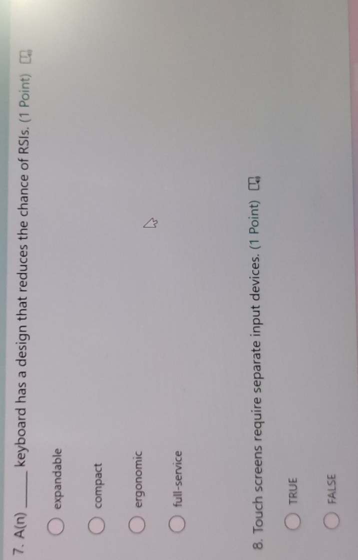 A(n) _keyboard has a design that reduces the chance of RSIs. (1 Point)
expandable
compact
ergonomic
full-service
8. Touch screens require separate input devices. (1 Point)
TRUE
FALSE