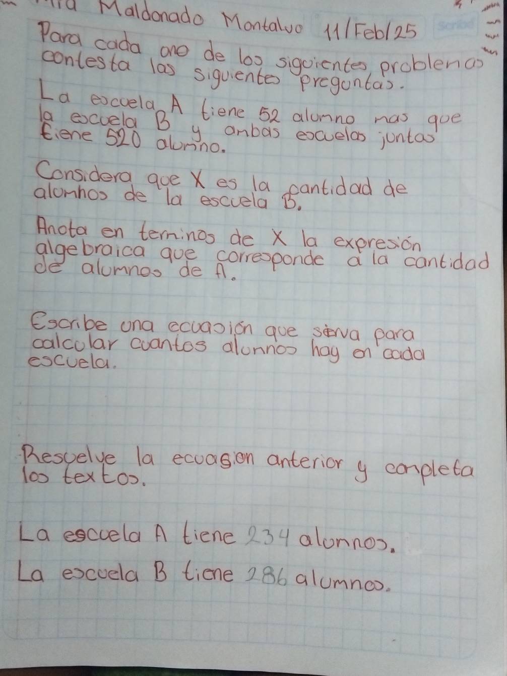 Maldonado Montaluo 111 Fe6/ 25 
Para cada one de l0x sigoientes, problenao 
contesta las siquentes pregantas. 
La excvela A tiene 52 alunno mas goe 
la exccela B y anbas excuelas juntax 
Ciene 520 alonino. 
Considera qoe X es la cantidad de 
alonhos de la esccela B. 
Anota en terninos de X la expresion 
algebraica gue corresponde a la cantidad 
de alumnos de A. 
escribe ona ccuasion gue sèwa para 
calcolar cuantos alonnos hay on cadal 
escuela. 
Resvelve la exuagion anterior y completa 
lo0 textoo. 
La esccela A tiene 234 alonnos. 
La excoela B tiene 286 alumnoo.