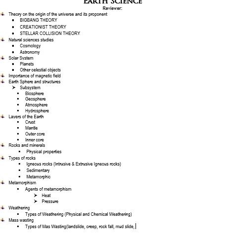 EARTH SCIENCE 
Reviewer 
Theory on the origin of the universe and its proponent 
BIGBANG THEORY 
CREATIONIST THEORY 
STELLAR COLLISION THEORY 
Natural sciences studies 
Cosmology 
Astronomy 
Solar System 
Planets 
Other celestial objects 
Importance of magnetic field 
Earth Sphere and structures 
Subsystem 
Biosphere 
Geosphere 
Atmosphere 
Hydrosphere 
Layers of the Earth 
Crust 
Mantle 
Outer core 
Inner core 
Rocks and minerals 
Physical properties 
Types of rocks 
Igneous rocks (Intrusive & Extrusive Igneous rocks) 
Sedimentary 
Metamorphic 
Metamorphism 
Agents of metamorphism 
Heat 
Pressure 
Weathering 
Types of Weathering (Physical and Chemical Weathering) 
Mass wasting 
Types of Mas Wasting(landslide, creep, rock fall, mud slide,