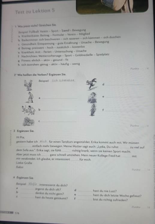 Test zu Lektion 5
1 Was passt nicht? Streichen Sie.
:Beispiel: Fußball: Verein - Sport - Irønd - Bewegung
a Krankenkasse: Beitrag - Formular - Verein - Mitglied
b Badezimmer: sich beschweren - sich rasieren - sich kämmen - sich duschen
C Gesundheit: Entspannung - gute Ernährung - Ursache - Bewegung
Beitrag: preiswert - hoch - zusätzlich - kostenlos
Krankheit: Arzt - Ferien - Untersuchung - Ursache
Nachrichten: Wettervorhersage - Sport - Goldmedaille - Spielplatz
Fitness: ehrlich - aktiv - gesund - fit
h sich ausruhen: genug - aktiv - häufig - wenig
Punkte _/ 4
2^+ Wie heißen die Verben? Ergänzen Sie.
Beispiel:_
_d
_a
_e
_b
_f
_C
Punkte _/ 6
3 Ergänzen Sie.
Hi Pia,
: gestern habe ich _für einen Tanzkurs angemeldet. Erika kommt auch mit. Wir müssen
_einfach mehr bewegen. Meine Mutter sagt auch: „Lydia, Du ruhst _zu viel auf
dem Sofa aus.". Erika sagt, sie fühlt_ richtig krank, wenn sie keinen Sport macht.
Aber jetzt muss ich_ ganz schnell umziehen. Mein neuer Kollege Fred hat _mit
mir verabredet. Ich glaube, er interessiert _für mich.
Liebe Grüße
Babsi Punkte _16
4 Ergänzen Sie.
Beispiel:_ interessierst du dich?
。 _ärgerst du dich oft? d _hast du nie Lust?
b _denkst du nicht gern? e _hast du dich letzte Woche gefreut?
C _hast du heute geträumt? f _bist du richtig zufrieden?
Punkte_
Ektion s 176