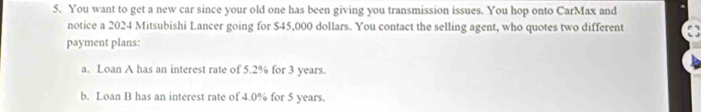 You want to get a new car since your old one has been giving you transmission issues. You hop onto CarMax and 
notice a 2024 Mitsubishi Lancer going for $45,000 dollars. You contact the selling agent, who quotes two different 
payment plans: 
a. Loan A has an interest rate of 5.2% for 3 years. 
b. Loan B has an interest rate of 4.0% for 5 years.