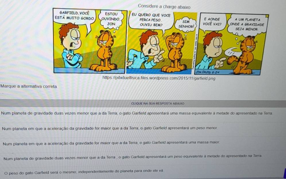 Consider
https://pibiduelfisica.files.wordpress.com/2015/11/garfield.png
Marque a alternativa correta
CLIQUE NA SUA RESPOSTA ABAIXO
Num planeta de gravidade duas vezes menor que a da Terra, o gato Garfield apresentarã uma massa equivalente à metade do apresentado na Terra
Num planeta em que a aceleração da gravidade for maior que a da Terra, o gato Garfield apresentará um peso menor
Num planeta em que a aceleração da gravidade for maior que a da Terra, o gato Garfield apresentará uma massa maior
Num planeta de gravidade duas vezes menor que a da Terra , o gato Garfield apresentará um peso equivalente à metade do apresentado na Terra.
O peso do gato Garfield será o mesmo, independentemente do planeta para onde ele vá