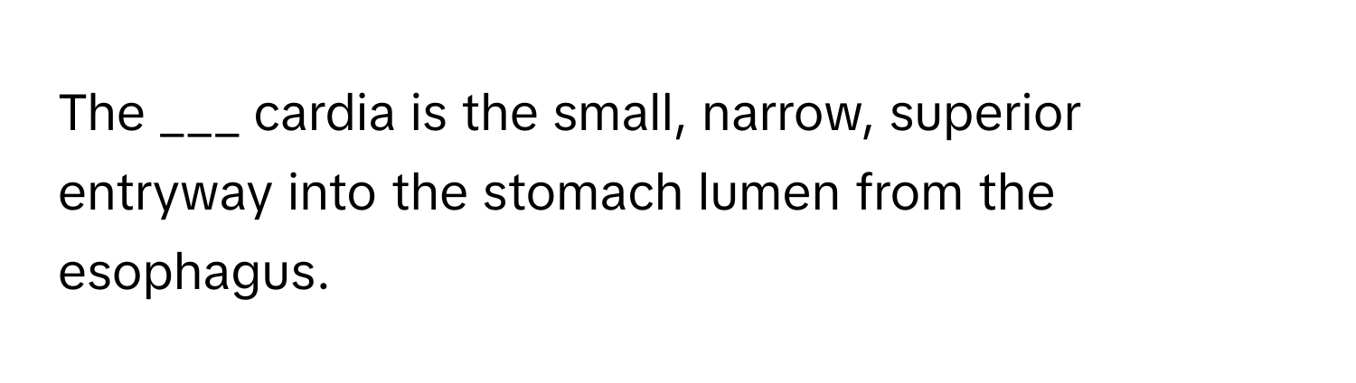 The ___ cardia is the small, narrow, superior entryway into the stomach lumen from the esophagus.