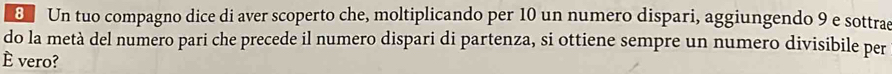 Un tuo compagno dice di aver scoperto che, moltiplicando per 10 un numero dispari, aggiungendo 9 e sottrae 
do la metà del numero pari che precede il numero dispari di partenza, si ottiene sempre un numero divisibile per 
E vero?