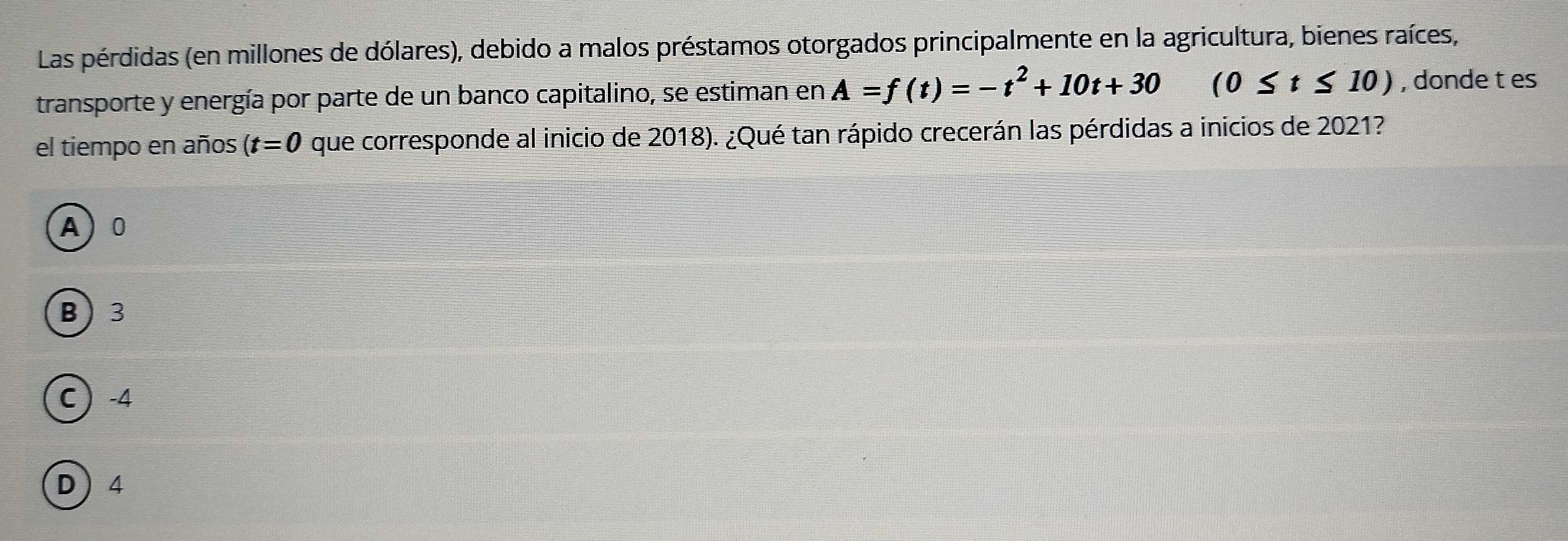 Las pérdidas (en millones de dólares), debido a malos préstamos otorgados principalmente en la agricultura, bienes raíces,
transporte y energía por parte de un banco capitalino, se estiman en A=f(t)=-t^2+10t+30 (0≤ t≤ 10) , donde t es
el tiempo en años (t=0 que corresponde al inicio de 2018). ¿Qué tan rápido crecerán las pérdidas a inicios de 2021?
A) 0
B 3
C  -4
D 4