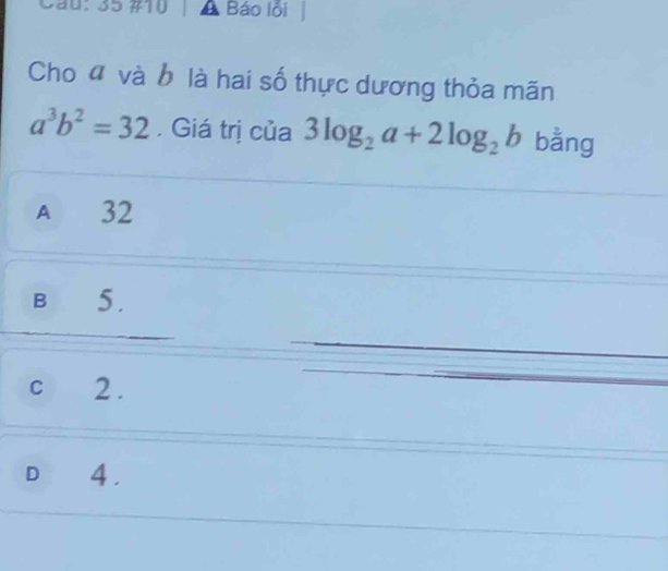 0：35 #10 Báo lỗi
Cho đ và b là hai số thực dương thỏa mãn
a^3b^2=32 , Giá trị của 3log _2a+2log _2b bằng
A 32
B 5.
cí 2.
D 4.