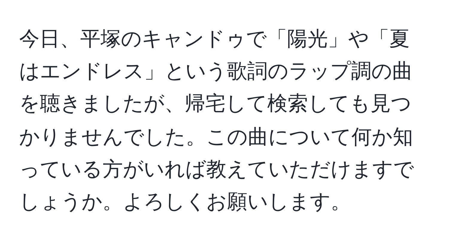 今日、平塚のキャンドゥで「陽光」や「夏はエンドレス」という歌詞のラップ調の曲を聴きましたが、帰宅して検索しても見つかりませんでした。この曲について何か知っている方がいれば教えていただけますでしょうか。よろしくお願いします。