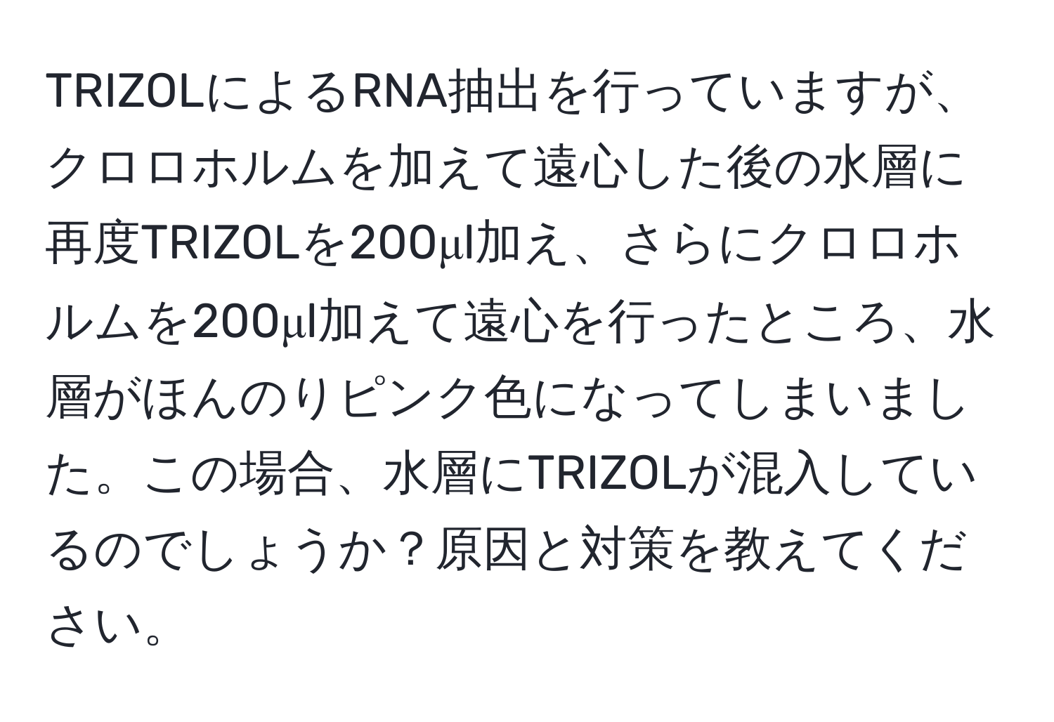 TRIZOLによるRNA抽出を行っていますが、クロロホルムを加えて遠心した後の水層に再度TRIZOLを200μl加え、さらにクロロホルムを200μl加えて遠心を行ったところ、水層がほんのりピンク色になってしまいました。この場合、水層にTRIZOLが混入しているのでしょうか？原因と対策を教えてください。