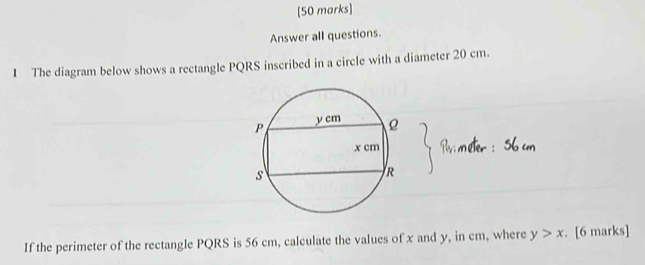 Answer all questions. 
1 The diagram below shows a rectangle PQRS inscribed in a circle with a diameter 20 cm. 
If the perimeter of the rectangle PQRS is 56 cm, calculate the values of x and y, in cm, where y>x. [6 marks]