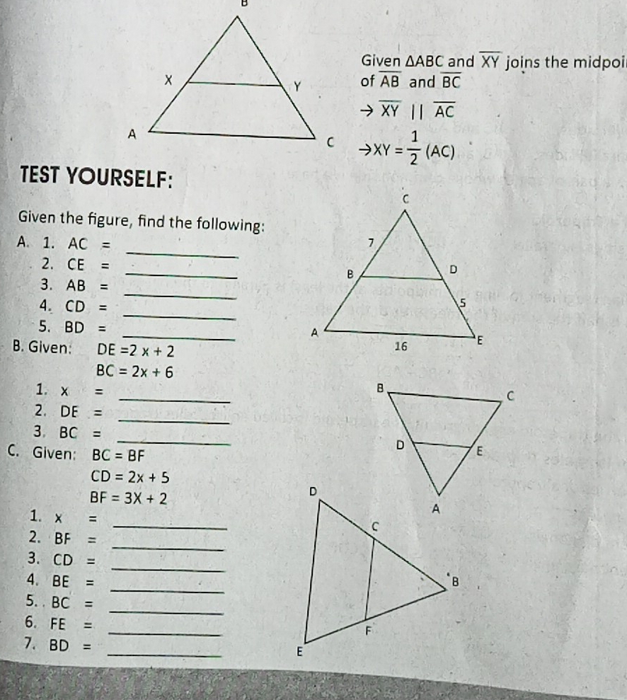 Given △ ABC and overline XY joins the midpoi 
and overline BC
of overline AB
overline XYparallel overline AC
XY= 1/2 (AC)
TEST YOURSELF: 
Given the figure, find the following: 
_ 
A. 1. AC=
2. CE= _ 
_ 
3. AB=
_ 
4. CD=
5. BD= _ 
B. Given: DE=2x+2
BC=2x+6
_ 
1. x=
_ 
2. DE=
_ 
3. BC=
C. Given: BC=BF
CD=2x+5
BF=3X+2
_ 
1. x=
_ 
2. BF=
_ 
3. CD=
4. BE=
5. BC=
_ 
_ 
6. FE=
_ 
7. BD=
_