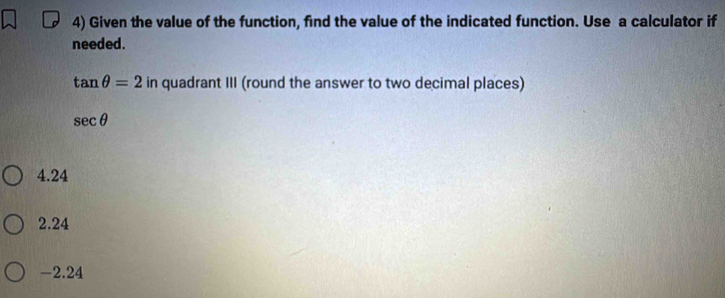 Given the value of the function, find the value of the indicated function. Use a calculator if
needed.
tan θ =2 in quadrant III (round the answer to two decimal places)
sec θ
4.24
2.24
-2.24