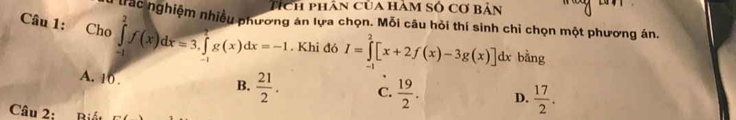 Tích phân của hàm số cơ bản
Câu 1: Cho trác nghiệm nhiều phương án lựa chọn. Mỗi câu hỏi thí sinh chỉ chọn một phương án.
∈tlimits _(-1)^2f(x)dx=3, ∈tlimits _(-1)^2g(x)dx=-1. Khi đó I=∈tlimits _2^(2[x+2f(x)-3g(x)]dx bằng
A. 10.
B. frac 21)2.
C.  19/2 .  17/2 . 
D.
Câu 2: Biết