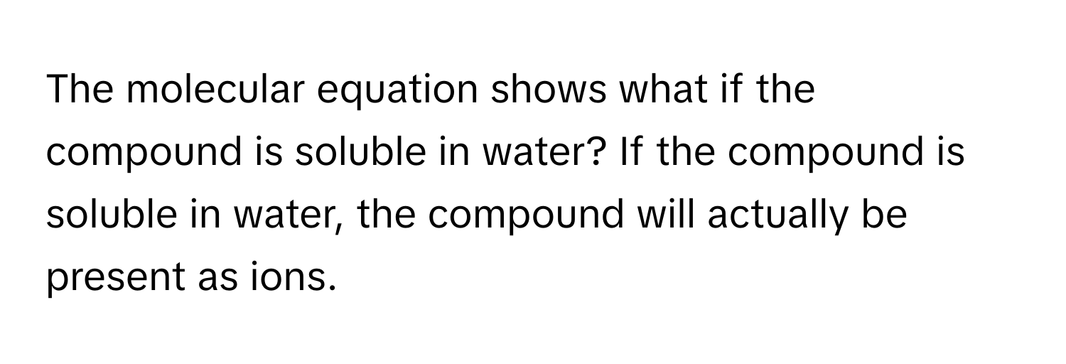 The molecular equation shows what if the compound is soluble in water? If the compound is soluble in water, the compound will actually be present as ions.