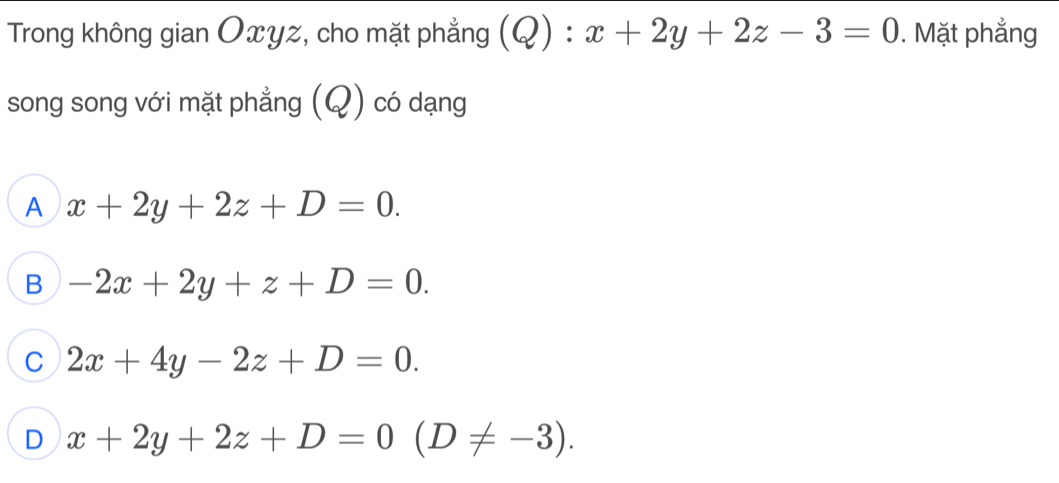 Trong không gian Oxyz, cho mặt phẳng (Q):x+2y+2z-3=0. Mặt phẳng
song song với mặt phẳng (Q) có dạng
A x+2y+2z+D=0.
B -2x+2y+z+D=0.
C 2x+4y-2z+D=0.
D x+2y+2z+D=0(D!= -3).