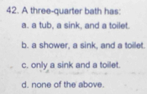 A three-quarter bath has:
a. a tub, a sink, and a toilet.
b. a shower, a sink, and a toilet.
c. only a sink and a toilet.
d. none of the above.