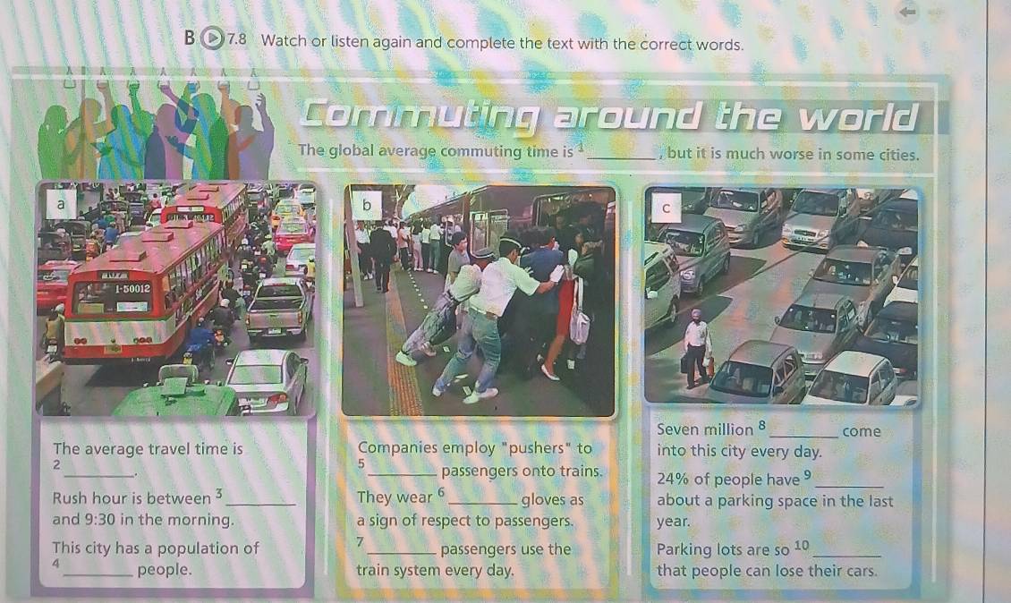 > 7.8 Watch or listen again and complete the text with the correct words. 
Commuting around the world 
The global average commuting time is _, but it is much worse in some cities. 
a
1-50012
Seven million 8 _ come 
The average travel time is Companies employ "pushers" to into this city every day. 
2 
5 
__. _passengers onto trains. 24% of people have 9 _ 
Rush hour is between 3 _ They wear 6 _ gloves as about a parking space in the last 
and 9:30 in the morning. a sign of respect to passengers. year. 
7 
This city has a population of _passengers use the Parking lots are so 10 _ 
4 _people. train system every day. that people can lose their cars.