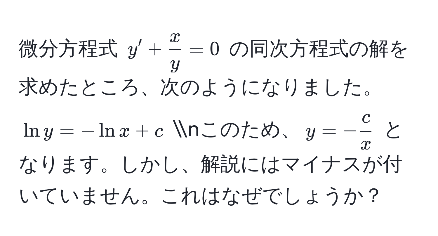 微分方程式 $y' +  x/y  = 0$ の同次方程式の解を求めたところ、次のようになりました。 (ln y = -ln x + c) nこのため、$y = - c/x $ となります。しかし、解説にはマイナスが付いていません。これはなぜでしょうか？