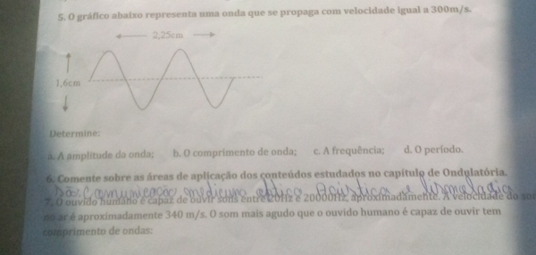 gráfico abaixo representa uma onda que se propaga com velocidade igual a 300m/s. 
1, 
Determine: 
a. A amplitude da onda; b. O comprimento de onda; c. A frequência; d. O período. 
6. Comente sobre as áreas de aplicação dos conteúdos estudados no capítulo de Ondulatória. 
7. O ouvido humáno é capaz de ouvir sons entre 201z e 20000Hz, aproximadamente. A velocidade do sor 
no ar é aproximadamente 340 m/s. O som mais agudo que o ouvido humano é capaz de ouvir tem 
comprimento de ondas: