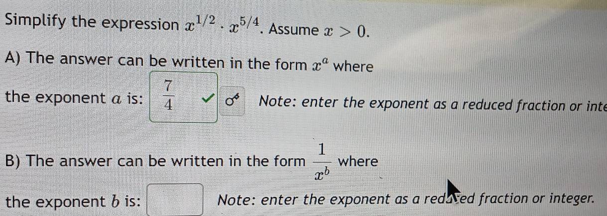 Simplify the expression x^(1/2)· x^(5/4). Assume x>0. 
A) The answer can be written in the form x^a where 
the exponent a is:  7/4  sigma^6 Note: enter the exponent as a reduced fraction or inte 
B) The answer can be written in the form  1/x^b  where 
the exponent b is: Note: enter the exponent as a redaced fraction or integer.