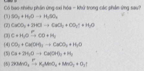 Có bao nhiêu phản ứng oxi hóa - khử trong các phản ứng sau? 
(1) SO_3+H_2Oto H_2SO_4
(2) CaCO_3+2HClto CaCl_2+CO_2uparrow +H_2O
(3) C+H_2Oxrightarrow I''CO+H_2
(4) CO_2+Ca(OH)_2to CaCO_3+H_2O
(5) Ca+2H_2Oto Ca(OH)_2+H_2
(6) 2KMnO_4xrightarrow t''K_2MnO_4+MnO_2+O_2uparrow