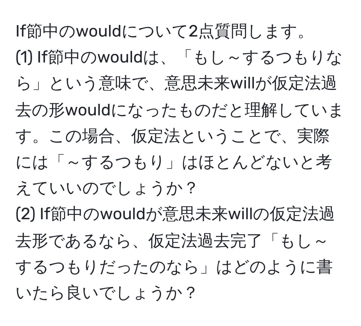 If節中のwouldについて2点質問します。  
(1) If節中のwouldは、「もし～するつもりなら」という意味で、意思未来willが仮定法過去の形wouldになったものだと理解しています。この場合、仮定法ということで、実際には「～するつもり」はほとんどないと考えていいのでしょうか？  
(2) If節中のwouldが意思未来willの仮定法過去形であるなら、仮定法過去完了「もし～するつもりだったのなら」はどのように書いたら良いでしょうか？