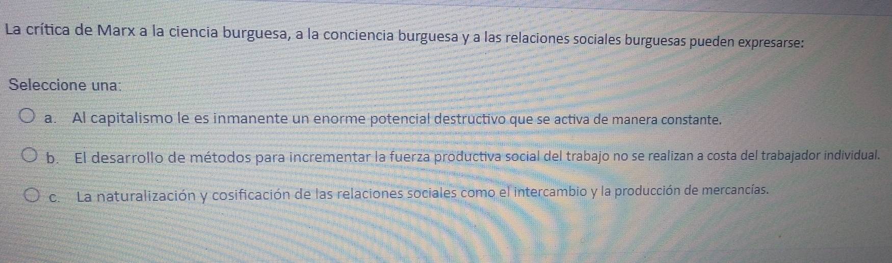 La crítica de Marx a la ciencia burguesa, a la conciencia burguesa y a las relaciones sociales burguesas pueden expresarse:
Seleccione una:
a. Al capitalismo le es inmanente un enorme potencial destructivo que se activa de manera constante.
b. El desarrollo de métodos para incrementar la fuerza productiva social del trabajo no se realizan a costa del trabajador individual.
c. La naturalización y cosificación de las relaciones sociales como el intercambio y la producción de mercancías.