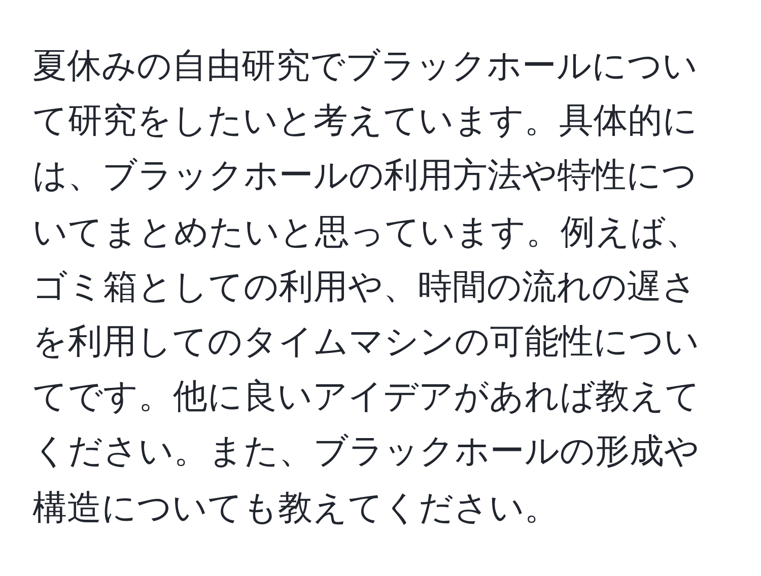 夏休みの自由研究でブラックホールについて研究をしたいと考えています。具体的には、ブラックホールの利用方法や特性についてまとめたいと思っています。例えば、ゴミ箱としての利用や、時間の流れの遅さを利用してのタイムマシンの可能性についてです。他に良いアイデアがあれば教えてください。また、ブラックホールの形成や構造についても教えてください。