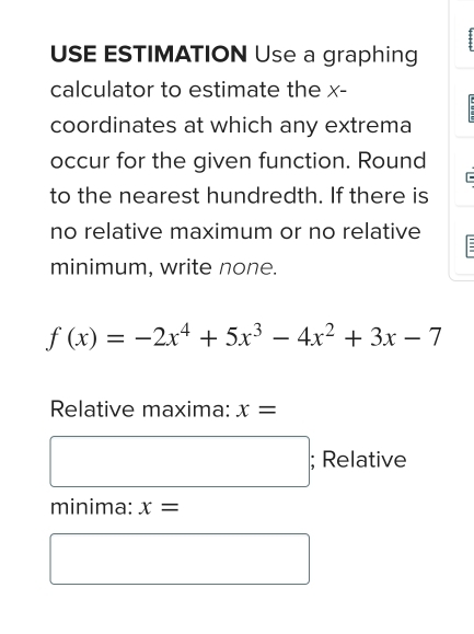 USE ESTIMATION Use a graphing 
calculator to estimate the x - 
coordinates at which any extrema 
occur for the given function. Round 
to the nearest hundredth. If there is 
no relative maximum or no relative 
minimum, write none.
f(x)=-2x^4+5x^3-4x^2+3x-7
Relative maxima: x=
^ ; Relative 
minima: x=