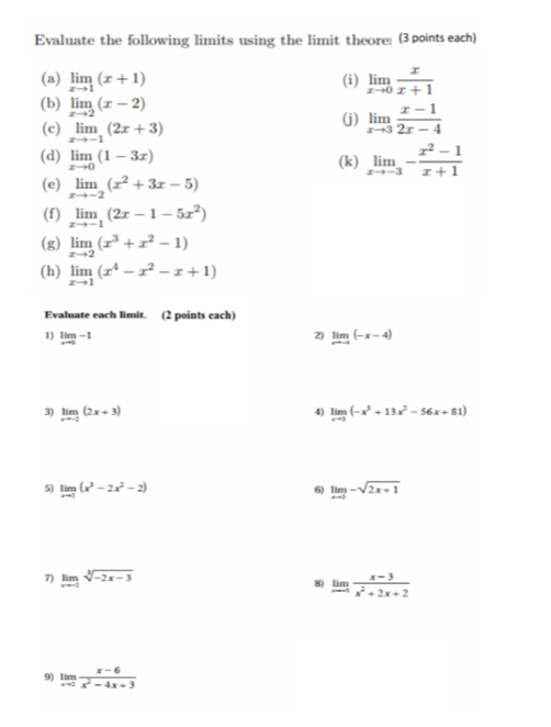 Evaluate the following limits using the limit theore: (3 points each) 
(a) limlimits _xto 1(x+1) (i) limlimits _xto 0 x/x+1 
(b) limlimits _xto 2(x-2)
(c) limlimits _xto -1(2x+3)
(j) limlimits _xto 3 (x-1)/2x-4 
(d) limlimits _xto 0(1-3x) (k) limlimits _xto -3- (x^2-1)/x+1 
(e) limlimits _xto -2(x^2+3x-5)
(f) limlimits _xto -1(2x-1-5x^2)
(g) limlimits _xto 2(x^3+x^2-1)
(h) limlimits _xto 1(x^4-x^2-x+1)
Evaluate each limit. (2 points each) 
1) limlimits _xto 0-1 limlimits _xto -4(-x-4)
2) 
3) limlimits _xto -2(2x+3) limlimits _xto 3(-x^3+13x^2-56x+81)
4) 
5) limlimits _xto 2(x^3-2x^2-2) limlimits _xto 5-sqrt(2x+1)
6) 
7) limlimits _xto -2sqrt[3](-2x-3) 8) limlimits _xto -5 (x-3)/x^2+2x+2 
9) limlimits _xto 2 (x-6)/x^2-4x+3 