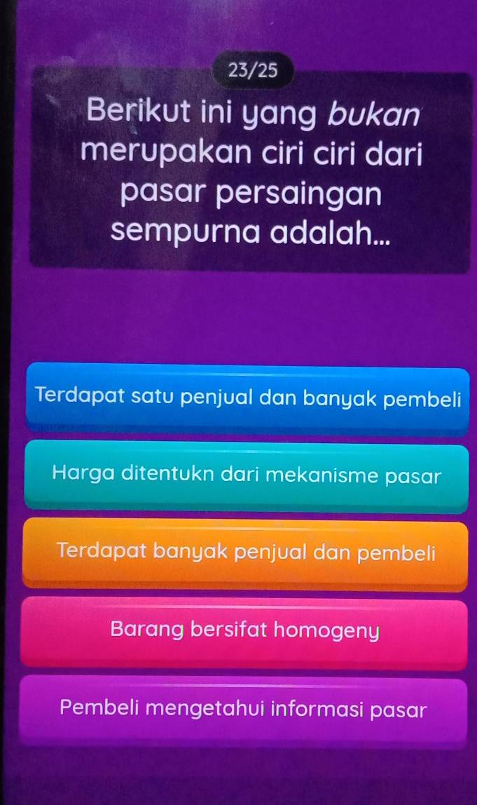 23/25
Berikut ini yang bukan
merupakan ciri ciri dari
pasar persaingan
sempurna adalah...
Terdapat satu penjual dan banyak pembeli
Harga ditentukn dari mekanisme pasar
Terdapat banyak penjual dan pembeli
Barang bersifat homogeny
Pembeli mengetahui informasi pasar