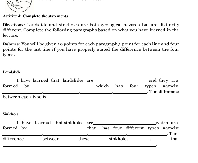 Activity 4: Complete the statements. 
Directions: Landslide and sinkholes are both geological hazards but are distinctly 
different. Complete the following paragraphs based on what you have learned in the 
lecture. 
Rubrics: You will be given 10 points for each paragraph, 1 point for each line and four 
points for the last line if you have properly stated the difference between the four 
types. 
Landslide 
I have learned that landslides are_ and they are 
formed by _which has four types namely, 
_−, _ 
_ 
` 
_. The difference 
between each type is_ 
Sinkhole 
I have learned that sinkholes are_ which are 
formed by_ that has four different types namely: 
_-,._ 
_ 
_ 
. The 
difference between these sinkholes is that 
_ 
_