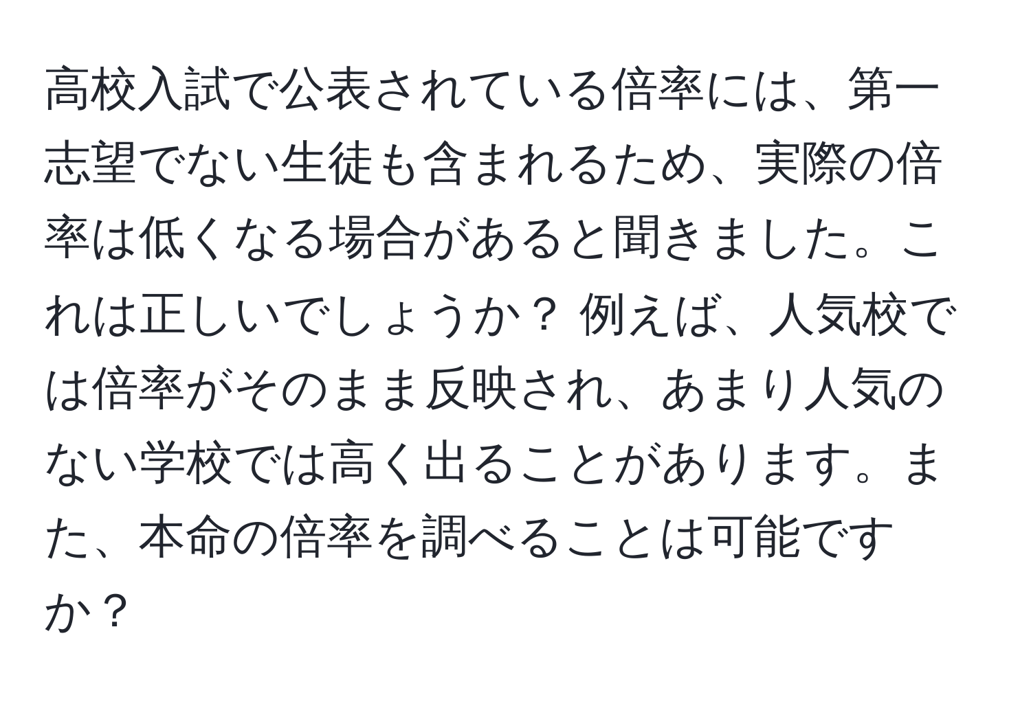 高校入試で公表されている倍率には、第一志望でない生徒も含まれるため、実際の倍率は低くなる場合があると聞きました。これは正しいでしょうか？ 例えば、人気校では倍率がそのまま反映され、あまり人気のない学校では高く出ることがあります。また、本命の倍率を調べることは可能ですか？