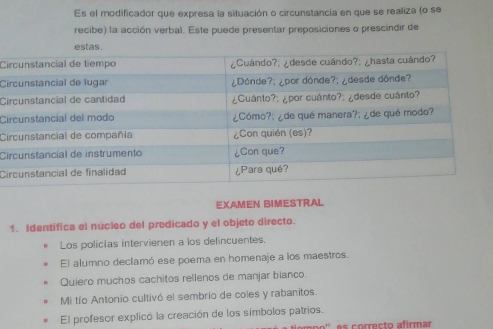 Es el modificador que expresa la situación o circunstancia en que se realiza (o se 
recibe) la acción verbal. Este puede presentar preposiciones o prescindir de 
Ci 
Ci 
Ci 
Ci 
C 
Ci 
Ci 
EXAMEN BIMESTRAL 
1. Identifica el núcleo del predicado y el objeto directo. 
Los policias intervienen a los delincuentes. 
El alumno declamó ese poema en homenaje a los maestros. 
Quiero muchos cachitos rellenos de manjar blanco. 
Mi tío Antonio cultivó el sembrío de coles y rabanitos. 
El profesor explicó la creación de los símbolos patrios. 
o orrecto afirmar