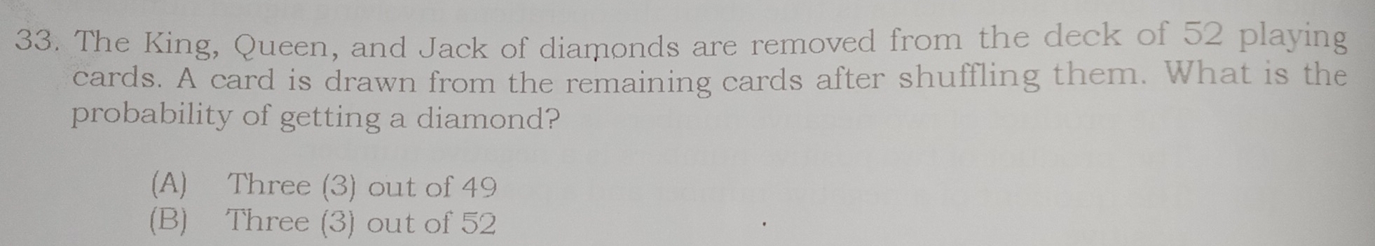 The King, Queen, and Jack of diamonds are removed from the deck of 52 playing
cards. A card is drawn from the remaining cards after shuffling them. What is the
probability of getting a diamond?
(A) Three (3) out of 49
(B) Three (3) out of 52