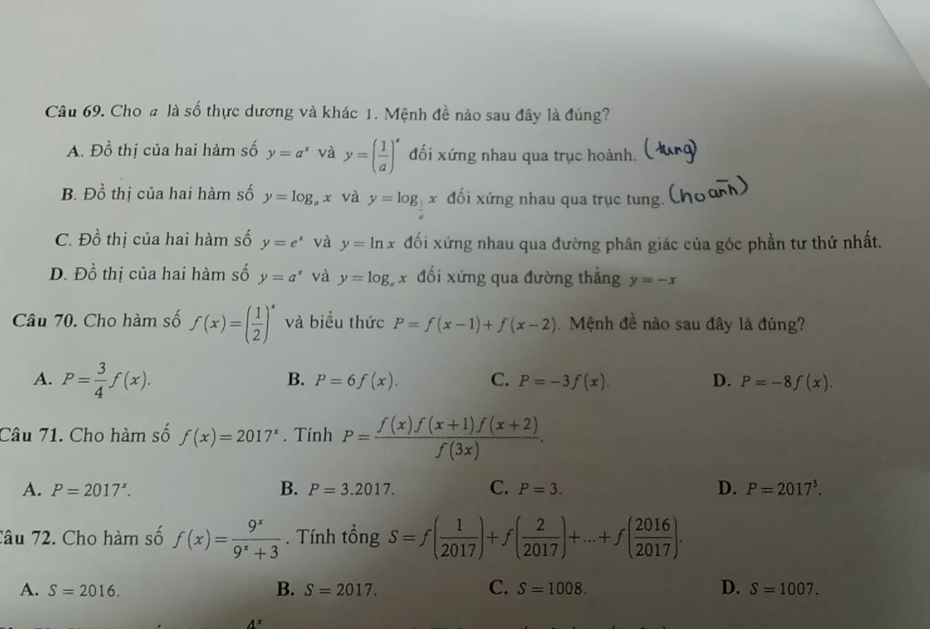 Cho # là số thực dương và khác 1. Mệnh đề nào sau đây là đúng?
A. Đồ thị của hai hàm số y=a^x và y=( 1/a )^x đối xứng nhau qua trục hoành.
B. Đồ thị của hai hàm số y=log _ax và y=log _1 x đối xứng nhau qua trục tung.
C. F) ổ thị của hai hàm số y=e^x và y=ln x đối xứng nhau qua đường phân giác của góc phần tư thứ nhất.
D. Dhat o thị của hai hàm số y=a^x và y=log _ax đối xứng qua đường thẳng y=-x
Câu 70. Cho hàm số f(x)=( 1/2 )^x và biểu thức P=f(x-1)+f(x-2) Mệnh đề nào sau đây là đúng?
A. P= 3/4 f(x).
B. P=6f(x). C. P=-3f(x) D. P=-8f(x).
Câu 71. Cho hàm số f(x)=2017^x. Tính P= (f(x)f(x+1)f(x+2))/f(3x) .
A. P=2017^x. B. P=3.2017. C. P=3. D. P=2017^3.
Câu 72. Cho hàm số f(x)= 9^x/9^x+3 .  Tính tổng S=f( 1/2017 )+f( 2/2017 )+...+f( 2016/2017 ).
C.
A. S=2016. B. S=2017. S=1008. D. S=1007.