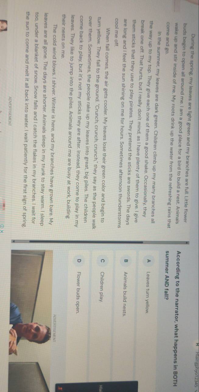 Haingphyo12345
During the spring, my leaves are light green and my branches are full. Little flower
buds begin to open all around me. I am a good place for a bird to build a nest. Animals According to the narrator, what happens in BOTH
wake up and stir inside of me. My roots drink up the water from the refreshing rains that
come and go. summer AND fall?
In the summer, my leaves are dark green. Children climb up my many branches all A Leaves turn yellow.
the way up to my top. They give each one of them a good shake. Occasionally, they
break one off. That hurts, but I really don't mind, as I have plenty of them to give. I give
them sticks that they use to play pirates. They pretend the sticks are swords. The days B Animals build nests.
are long and I feel the sun shining on me for hours. Sometimes afternoon thunderstorms
cool me off.
When fall comes, the air gets cooler. My leaves lose their green color and begin to C Children play.
Hla
turn yellow. They fall to the ground. "Crunch, crunch, crunch," they say as the people walk
over them. Sometimes, the people rake up my leaves into great, big piles. The children
come back to play, but it's not my sticks they are after. Instead, they come to play in my
D Flower buds open.
leaves. They like to jump into the piles. Animals around me are busy at work, building
their nests on me.
ADVERTISEMENT
The cold wind blows. I shiver. Winter is here, and my branches have grown bare. My
leaves are all gone. The days are shorter. Anirals sleep in my trunk to stay warm. I sleep
too, under a blanket of snow. Snow falls and I catch the flakes in my branches. I wait for
the sun to come and melt it all back into water. I wait patiently for the first sign of spring.
ADVERTISEMENT
①×