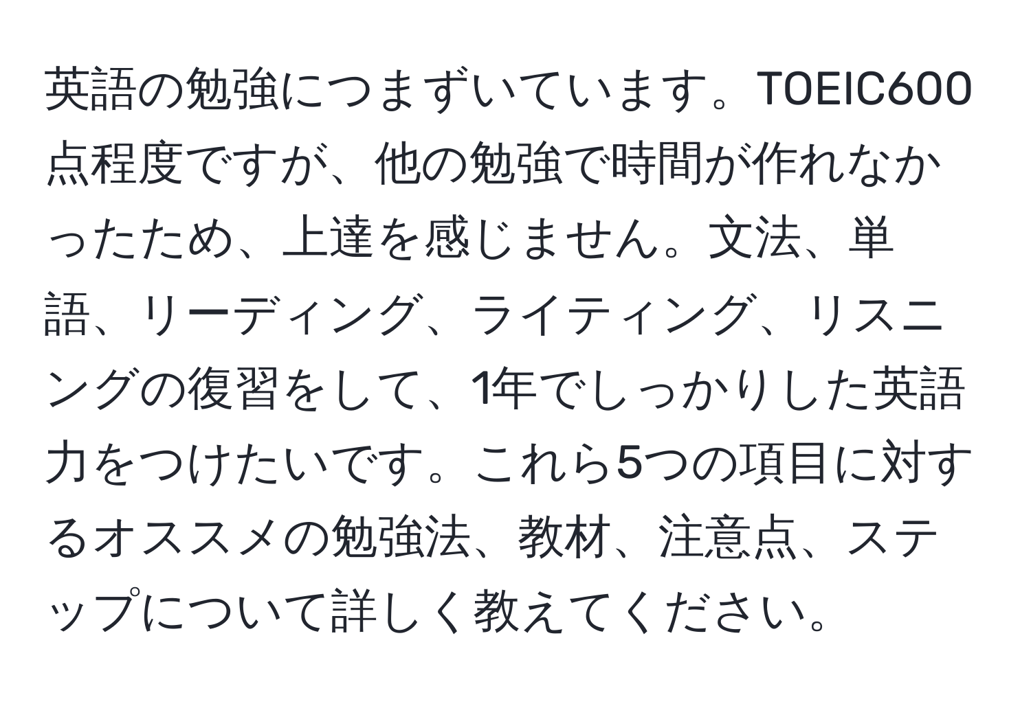 英語の勉強につまずいています。TOEIC600点程度ですが、他の勉強で時間が作れなかったため、上達を感じません。文法、単語、リーディング、ライティング、リスニングの復習をして、1年でしっかりした英語力をつけたいです。これら5つの項目に対するオススメの勉強法、教材、注意点、ステップについて詳しく教えてください。