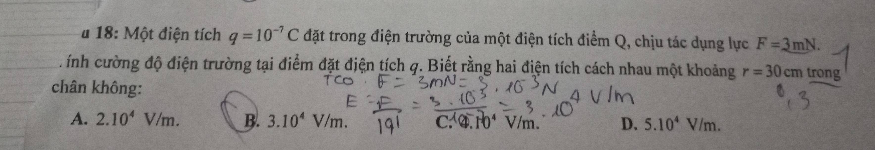 # 18: Một điện tích q=10^(-7)C đặt trong điện trường của một điện tích điểm Q, chịu tác dụng lực F=3mN. 
CL ính cường độ điện trường tại điểm đặt điện tích q. Biết rằng hai điện tích cách nhau một khoảng r=30cm trong
chân không:
A. 2.10^4V/m. B. 3.10^4V/m. C. ④. 10⁴ V/m. D. 5.10^4V/m.