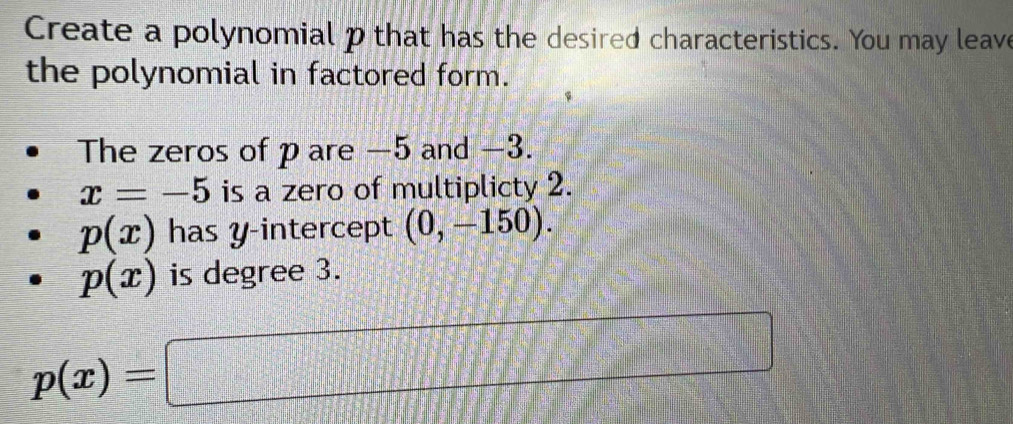 Create a polynomial p that has the desired characteristics. You may leave 
the polynomial in factored form. 
The zeros of p are −5 and −3.
x=-5 is a zero of multiplicty 2.
p(x) has y-intercept (0,-150).
p(x) is degree 3.
p(x)=□