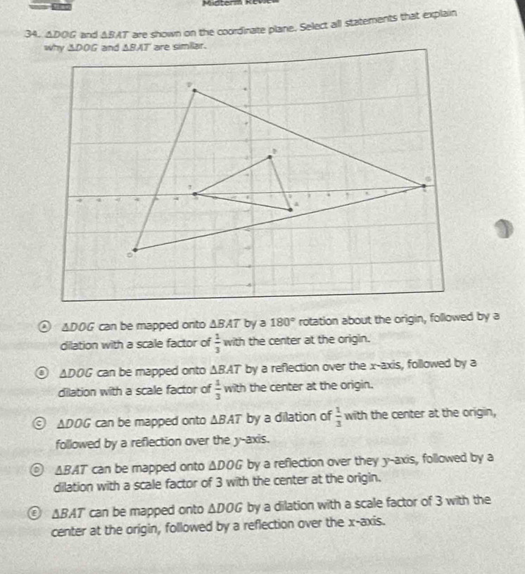 △ DOG and ABAT are shown on the coordinate plane. Select all statements that explain
△ DOG can be mapped onto △ BAT by a 180° rotation about the origin, followed by a
dilation with a scale factor of  1/3  with the center at the origin.
△ DOG can be mapped onto △ BAT by a reflection over the x-axis, followed by a
dilation with a scale factor of  1/3 wth the center at the origin.
△ DOG can be mapped onto △ BAT by a dilation of  1/3  with the center at the origin,
followed by a reflection over the y-axis.
△ BAT can be mapped onto △ DOG by a reflection over they y-axis, followed by a
dilation with a scale factor of 3 with the center at the origin.
E △ BAT can be mapped onto △ DOG by a dilation with a scale factor of 3 with the
center at the origin, followed by a reflection over the x-axis.