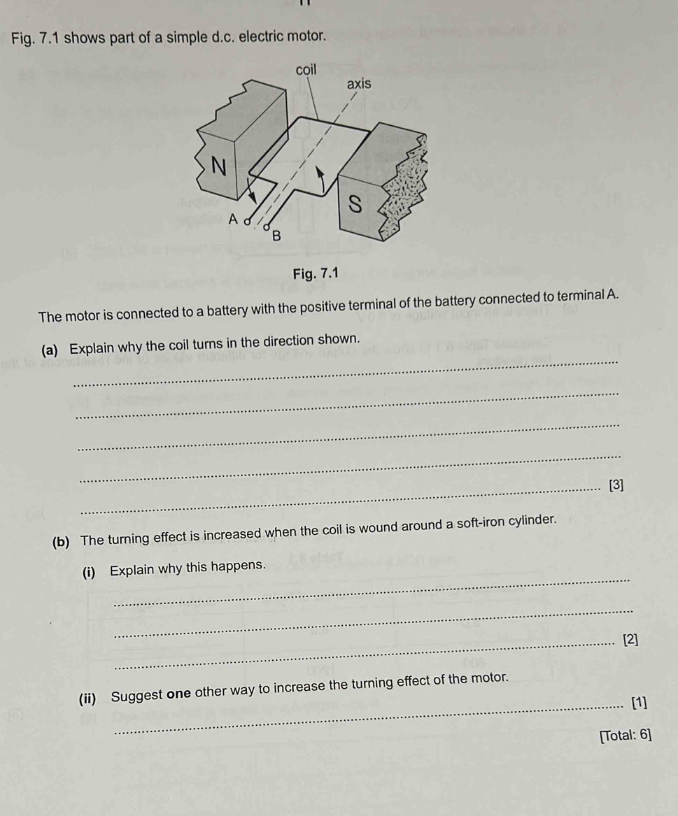 Fig. 7.1 shows part of a simple d.c. electric motor. 
Fig. 7.1 
The motor is connected to a battery with the positive terminal of the battery connected to terminal A. 
_ 
(a) Explain why the coil turns in the direction shown. 
_ 
_ 
_ 
_[3] 
(b) The turning effect is increased when the coil is wound around a soft-iron cylinder. 
_ 
(i) Explain why this happens. 
_ 
_[2] 
(ii) Suggest one other way to increase the turning effect of the motor. 
_[1] 
[Total: 6]