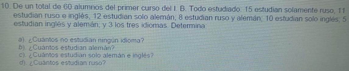 De un total de 60 alumnos del primer curso del I. B. Todo estudiado: 15 estudian solamente ruso, 11
estudian ruso e inglés, 12 estudian solo alemán; 8 estudian ruso y alemán; 10 estudian solo inglés; 5
estudian inglés y alemán; y 3 los tres idiomas. Determina: 
a). ¿Cuántos no estudian ningún idioma? 
b). ¿Cuántos estudian alemán? 
c). ¿ Cuántos estudian solo alemán e inglés? 
d). ¿ Cuántos estudian ruso?