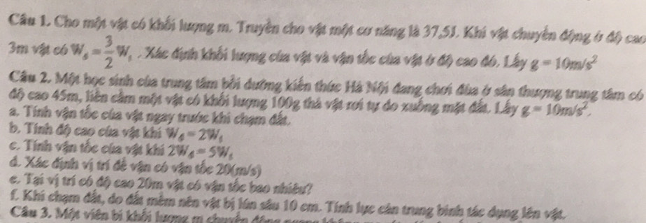 Cho một vật có khối lượng m. Truyền cho vật một cơ năng là 37,5J. Khi vật chuyển động ở độ cao
3m vật có w_s= 3/2 w_s. Xác định khối lượng của vật và vận tốc của vật ở độ cao đó, Lây g=10m/s^2
Cầu 2. Một học sinh của trung tâm bối dường kiến thức Hà Nội đang chơi đùa ở sân thượng trung tâm có 
độ cao 45m, liên cầm một vật có khối lượng 100g thà vật rơi tự do xuống mặt đất. Lây g=10m/s^2
a. Tính vận tốc của vật ngay trước khi chạm đất. 
b. Tính độ cao của vật khi W_4=2W_1
c. Tính vận tốc của vật khi 2W_4=5W_5
d. Xác định vị trí đề vận có vận tốc 20(m/s) 
c. Tại vị trí có độ cao 20m vật có vận tốc bao nhiều? 
f. Khi chạm đất, do đất mêm nên vật bị lún sâu 10 em. Tính lực cản trung binh tác dụng lên vật. 
Câu 3. Một viên bi khối lượng m chuyẩn động na