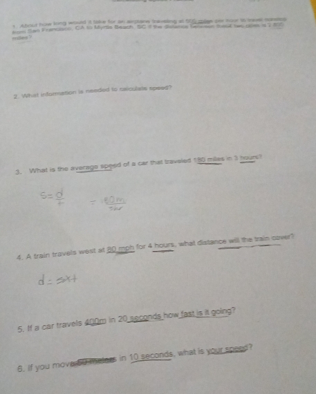 Aboud how king would it take for an arplarw taveling at 500 qise ser how in moal nonstes 
fer tan Francison, CA to Myrte Beach, SC f the dislancs beness theuk two caes a 2 810
milles ? 
2. What information is needed to caiculats speed? 
3. What is the average speed of a car that traveled 180 miles in 3 hours? 
4. A train travels west at 80 mph for 4 hours, what distance will the train cover? 
5. If a car travels 400m in 20 seconds how fast is it going? 
6. If you move 50 melers in 10 seconds, what is your speed?