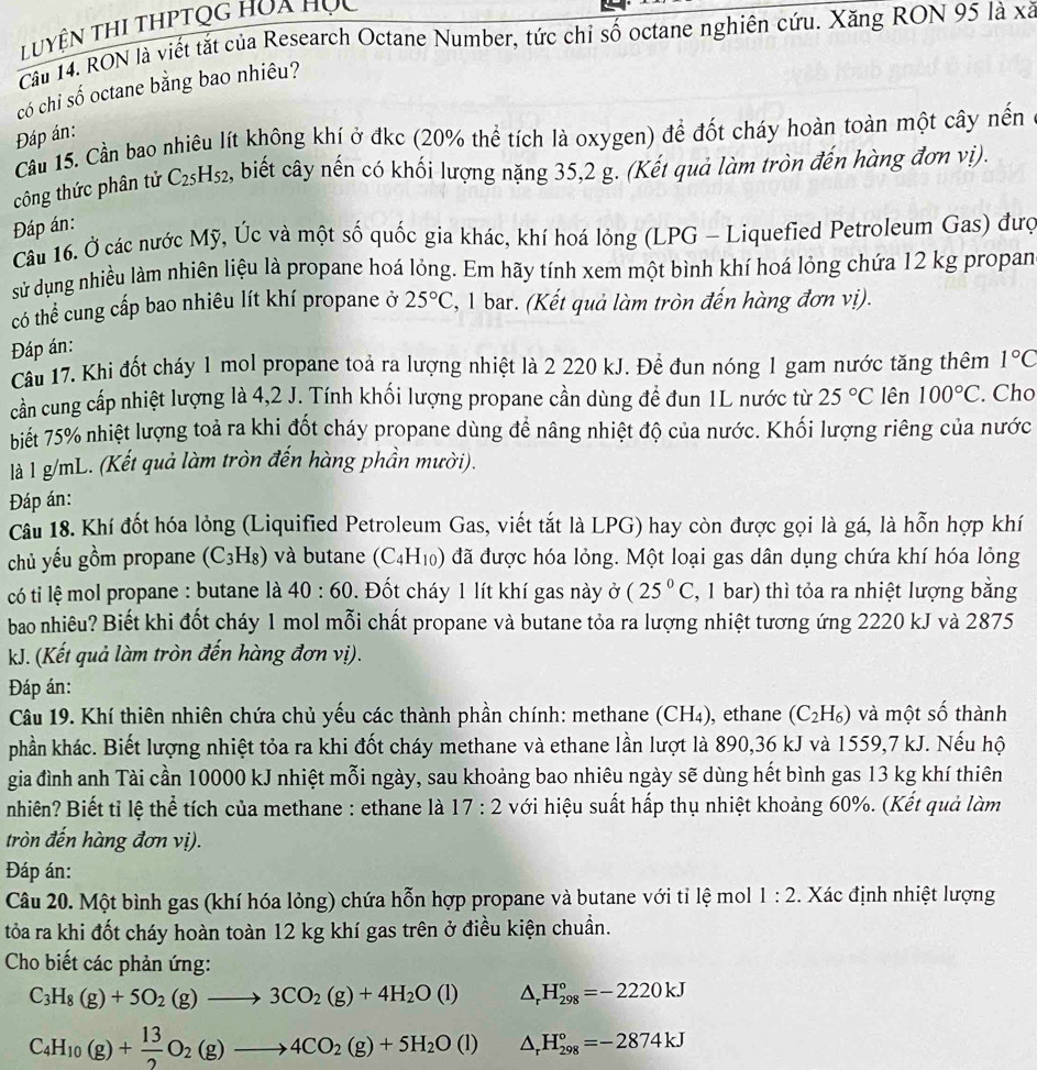 Luyện thi thPtọg hóa học
Câu 14. RON là viết tắt của Research Octane Number, tức chỉ số octane nghiên cứu. Xăng RON 95 là xã
có chỉ số octane bằng bao nhiêu?
Đáp án:
Cầu 15. Cần bao nhiêu lít không khí ở đkc (20% thể tích là oxygen) để đốt cháy hoàn toàn một cây nến
công thức phân tử C_25H_52 2, biết cây nến có khối lượng nặng 35,2 g. (Kết quả làm tròn đến hàng đơn vị).
Đáp án:
Câu 16. Ở các nước Mỹ, Úc và một số quốc gia khác, khí hoá lỏng (LPG - Liquefied Petroleum Gas) đượ
sử dụng nhiều làm nhiên liệu là propane hoá lỏng. Em hãy tính xem một bình khí hoá lỏng chứa 12 kg propan
có thể cung cấp bao nhiêu lít khí propane ở 25°C 2, 1 bar. (Kết quả làm tròn đến hàng đơn vị).
Đáp án:
Câu 17. Khi đốt cháy 1 mol propane toả ra lượng nhiệt là 2 220 kJ. Để đun nóng 1 gam nước tăng thêm 1°C
cần cung cấp nhiệt lượng là 4,2 J. Tính khối lượng propane cần dùng để đun 1L nước từ 25°C lên 100°C. Cho
biết 75% nhiệt lượng toả ra khi đốt cháy propane dùng để nâng nhiệt độ của nước. Khối lượng riêng của nước
là l g/mL. (Kết quả làm tròn đến hàng phần mười).
Đáp án:
Câu 18. Khí đốt hóa lỏng (Liquified Petroleum Gas, viết tắt là LPG) hay còn được gọi là gá, là hỗn hợp khí
chủ yếu gồm propane (C_3H_8) và butane (C_4H_10 ) đã được hóa lỏng. Một loại gas dân dụng chứa khí hóa lỏng
có ti lệ mol propane : butane là 40:60. Đốt cháy 1 lít khí gas này ở (25°C 2, 1 bar) thì tỏa ra nhiệt lượng bằng
bao nhiêu? Biết khi đốt cháy 1 mol mỗi chất propane và butane tỏa ra lượng nhiệt tương ứng 2220 kJ và 2875
kJ. (Kết quả làm tròn đến hàng đơn vị).
Đáp án:
Câu 19. Khí thiên nhiên chứa chủ yếu các thành phần chính: methane (CH₄), ethane (C_2H_6) và một số thành
phần khác. Biết lượng nhiệt tỏa ra khi đốt cháy methane và ethane lần lượt là 890,36 kJ và 1559,7 kJ. Nếu hộ
gia đình anh Tài cần 10000 kJ nhiệt mỗi ngày, sau khoảng bao nhiêu ngày sẽ dùng hết bình gas 13 kg khí thiên
nhiên? Biết tỉ lệ thể tích của methane : ethane là 17:2 với hiệu suất hấp thụ nhiệt khoảng 60%. (Kết quả làm
tròn đến hàng đơn vị).
Đáp án:
Câu 20. Một bình gas (khí hóa lỏng) chứa hỗn hợp propane và butane với tỉ lệ mol 1:2. Xác định nhiệt lượng
tỏa ra khi đốt cháy hoàn toàn 12 kg khí gas trên ở điều kiện chuẩn.
Cho biết các phản ứng:
C_3H_8(g)+5O_2(g)to 3CO_2(g)+4H_2O(l) △ _rH_(298)°=-2220kJ
C_4H_10(g)+ 13/2 O_2(g)to 4CO_2(g)+5H_2O(l) △ _rH_(298)°=-2874kJ