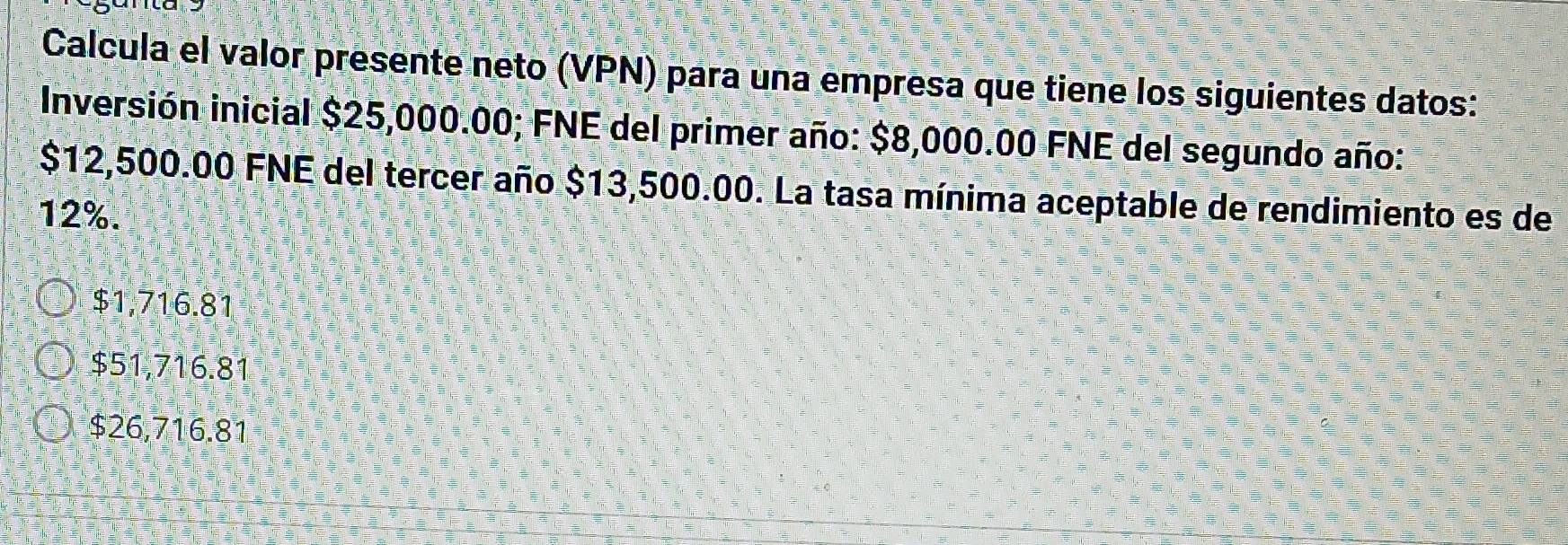 Calcula el valor presente neto (VPN) para una empresa que tiene los siguientes datos:
Inversión inicial $25,000.00; FNE del primer año: $8,000.00 FNE del segundo año:
$12,500.00 FNE del tercer año $13,500.00. La tasa mínima aceptable de rendimiento es de
12%.
$1,716.81
$51,716.81
$26,716.81