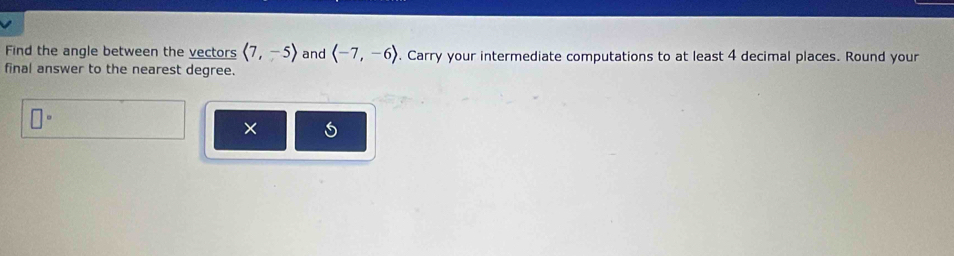 Find the angle between the vectors langle 7,-5rangle and langle -7,-6rangle. Carry your intermediate computations to at least 4 decimal places. Round your 
final answer to the nearest degree.
□°
× 5