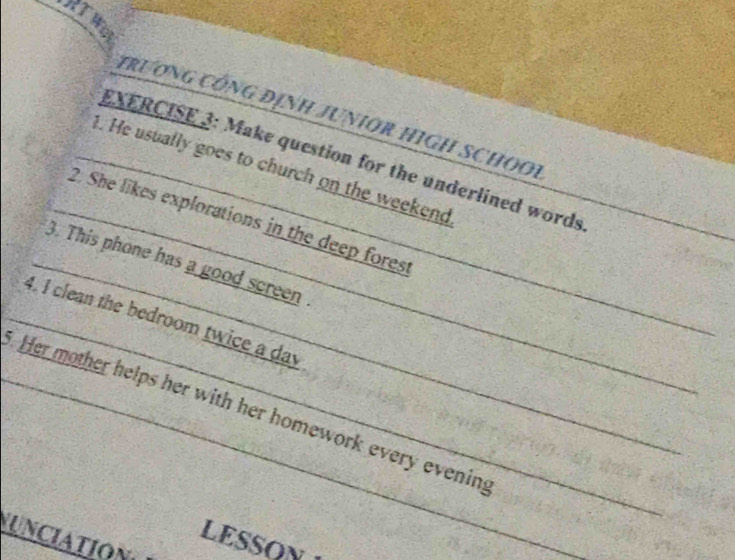 RTW 
trương CÔnG địnH JUNIOR HIGH SCHOOi 
EXERCISE 3: Make question for the underlined words 
_ 
_ 
_1. He usually goes to church on the weekend 
_ 
_2. She likes explorations in the deep fores 
_ 
_3. This phone has a good screen 
_4. I clean the bedroom twice a day 
_ Her mother helps her with her homework every evening 
UNCIATION 
LESSON